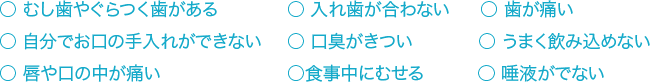 ○ むし歯やぐらつく歯がある ○ 入れ歯が合わない　○ 歯が痛い　○ 自分でお口の手入れができない ○ 口臭がきつい　○ うまく飲み込めない　○ 唇や口の中が痛い ○食事中にむせる　 ○ 唾液がでない